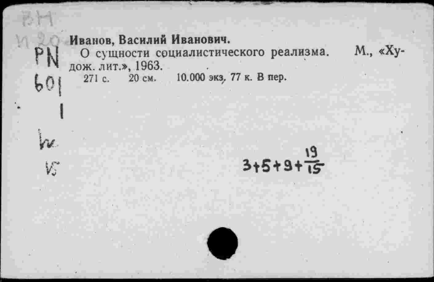 ﻿Иванов, Василий Иванович.
О сущности социалистического реализма, дож. лит.», 1963.
271 с. 20 см. 10.000 экз. 77 к. В пер.
М., «Ху-
19 +	|5-